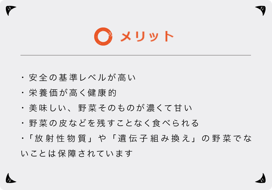 メリット ・安全の基準レベルが高い ・栄養価が高く健康的 ・美味しい、野菜そのものが濃くて甘い ・野菜の皮などを残すことなく食べられる ・「放射性物質」や「遺伝子組み換え」の野菜でないことは保障されています