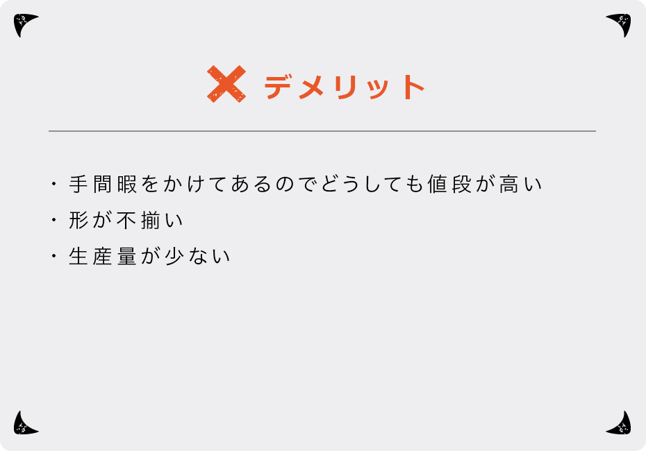 デメリット ・手間暇をかけてあるのでどうしても値段が高い ・形が不揃い ・生産量が少ない